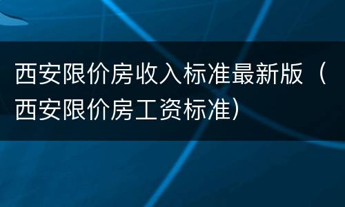 西安限价房收入标准最新版（西安限价房工资标准）