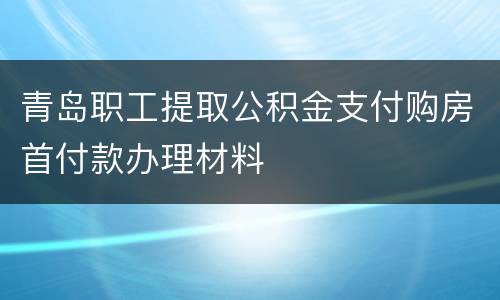青岛职工提取公积金支付购房首付款办理材料