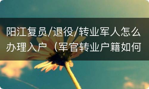 阳江复员/退役/转业军人怎么办理入户（军官转业户籍如何办理）