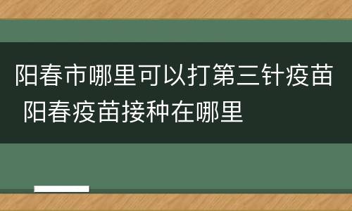 阳春市哪里可以打第三针疫苗 阳春疫苗接种在哪里