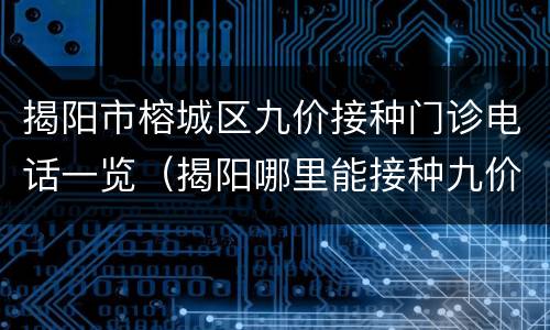 揭阳市榕城区九价接种门诊电话一览（揭阳哪里能接种九价）