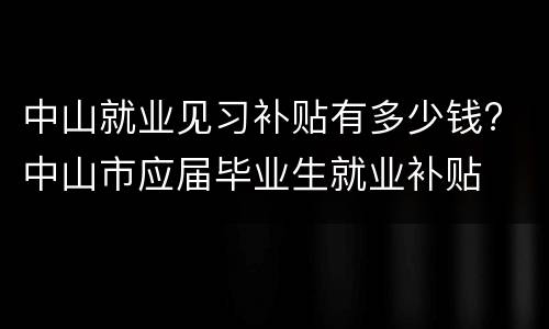 中山就业见习补贴有多少钱? 中山市应届毕业生就业补贴