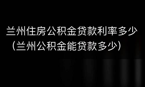 兰州住房公积金贷款利率多少（兰州公积金能贷款多少）