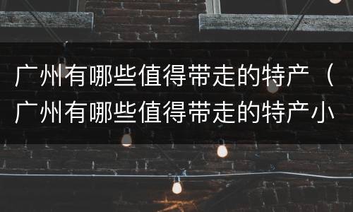 广州有哪些值得带走的特产（广州有哪些值得带走的特产小吃）