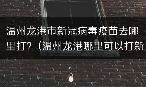 温州龙港市新冠病毒疫苗去哪里打?（温州龙港哪里可以打新冠疫苗）