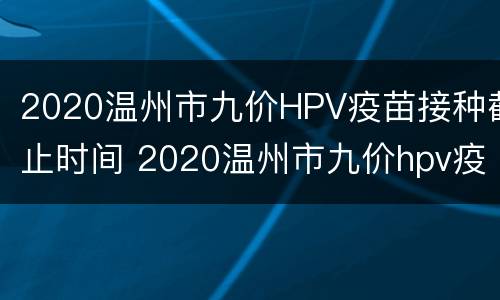 2020温州市九价HPV疫苗接种截止时间 2020温州市九价hpv疫苗接种截止时间