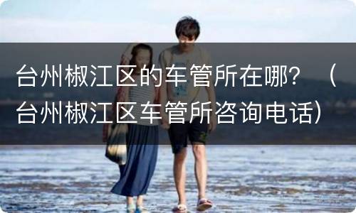 台州椒江区的车管所在哪？（台州椒江区车管所咨询电话）