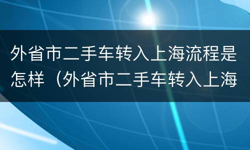 外省市二手车转入上海流程是怎样（外省市二手车转入上海流程是怎样操作的）