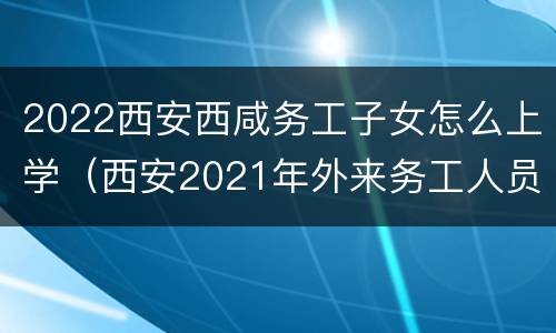 2022西安西咸务工子女怎么上学（西安2021年外来务工人员子女上学）
