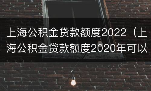 上海公积金贷款额度2022（上海公积金贷款额度2020年可以使用配偶异地的公积金吗）