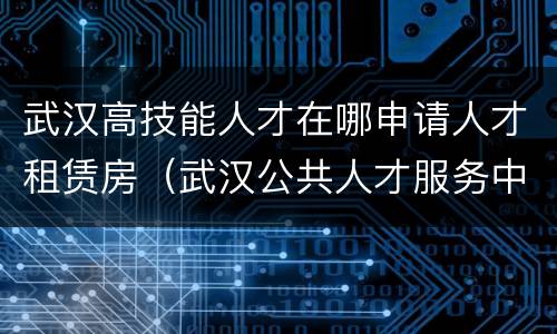 武汉高技能人才在哪申请人才租赁房（武汉公共人才服务中心）