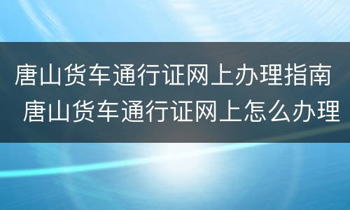 唐山货车通行证网上办理指南 唐山货车通行证网上怎么办理