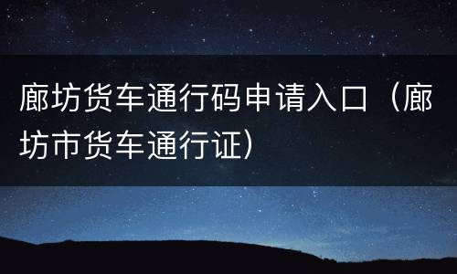 廊坊货车通行码申请入口（廊坊市货车通行证）