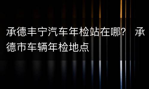 承德丰宁汽车年检站在哪？ 承德市车辆年检地点