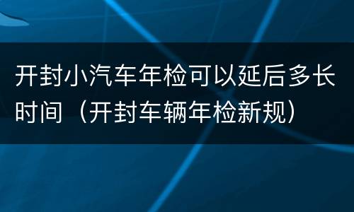 开封小汽车年检可以延后多长时间（开封车辆年检新规）