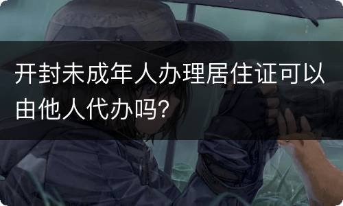 开封未成年人办理居住证可以由他人代办吗？