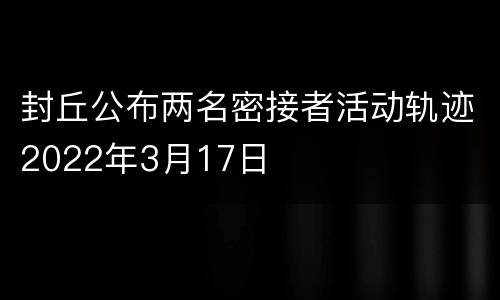封丘公布两名密接者活动轨迹2022年3月17日