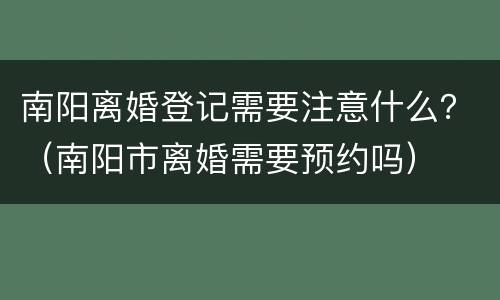 南阳离婚登记需要注意什么？（南阳市离婚需要预约吗）