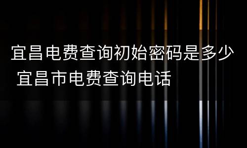宜昌电费查询初始密码是多少 宜昌市电费查询电话