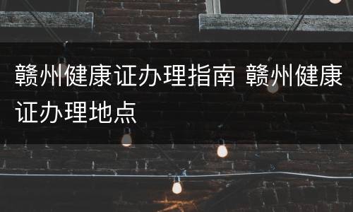 赣州健康证办理指南 赣州健康证办理地点