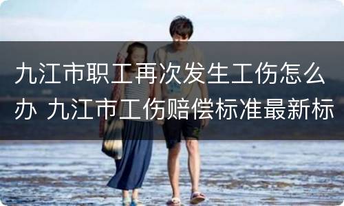 九江市职工再次发生工伤怎么办 九江市工伤赔偿标准最新标准