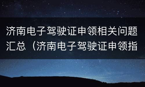 济南电子驾驶证申领相关问题汇总（济南电子驾驶证申领指南）