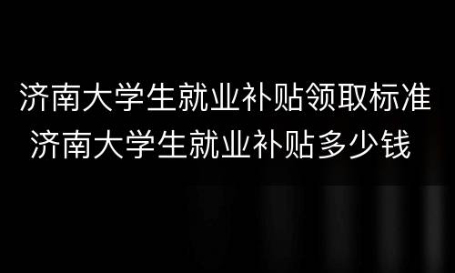 济南大学生就业补贴领取标准 济南大学生就业补贴多少钱