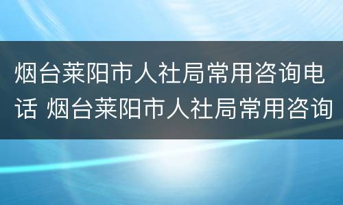 烟台莱阳市人社局常用咨询电话 烟台莱阳市人社局常用咨询电话号码