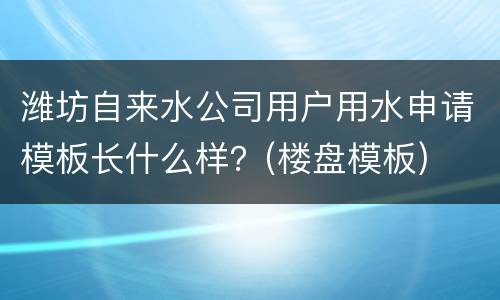 潍坊自来水公司用户用水申请模板长什么样？(楼盘模板)