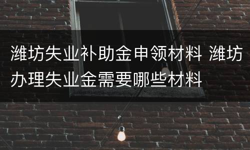 潍坊失业补助金申领材料 潍坊办理失业金需要哪些材料