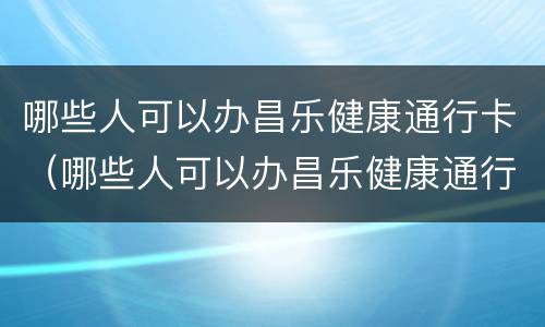 哪些人可以办昌乐健康通行卡（哪些人可以办昌乐健康通行卡呢）