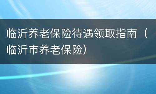临沂养老保险待遇领取指南（临沂市养老保险）
