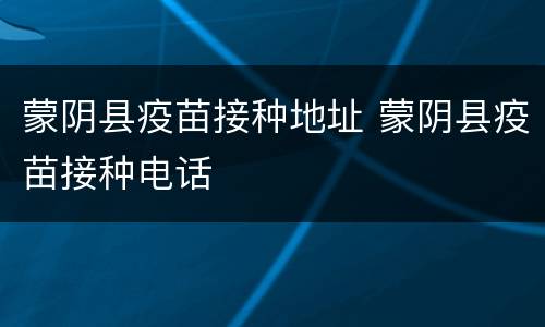 蒙阴县疫苗接种地址 蒙阴县疫苗接种电话