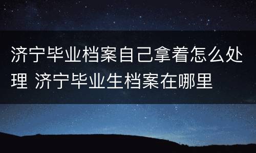 济宁毕业档案自己拿着怎么处理 济宁毕业生档案在哪里