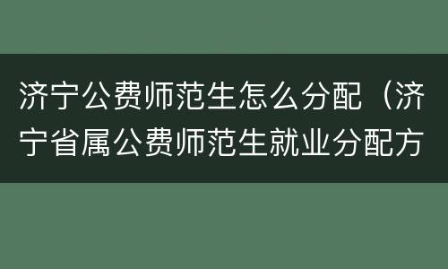 济宁公费师范生怎么分配（济宁省属公费师范生就业分配方案）