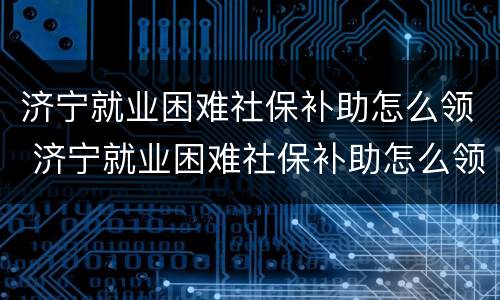 济宁就业困难社保补助怎么领 济宁就业困难社保补助怎么领取