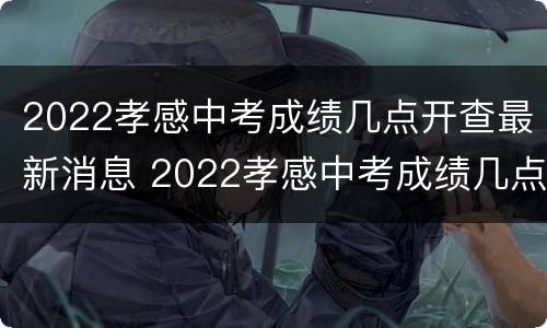 2022孝感中考成绩几点开查最新消息 2022孝感中考成绩几点开查最新消息呢