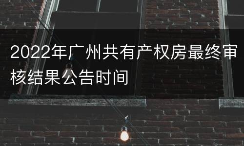 2022年广州共有产权房最终审核结果公告时间