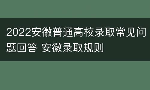 2022安徽普通高校录取常见问题回答 安徽录取规则