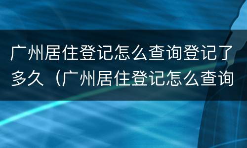 广州居住登记怎么查询登记了多久（广州居住登记怎么查询登记了多久）