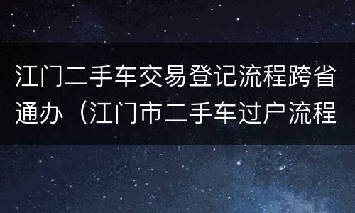 江门二手车交易登记流程跨省通办（江门市二手车过户流程）