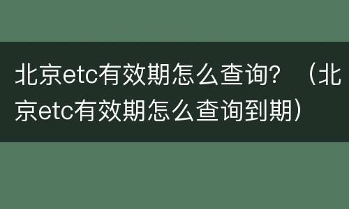 北京etc有效期怎么查询？（北京etc有效期怎么查询到期）