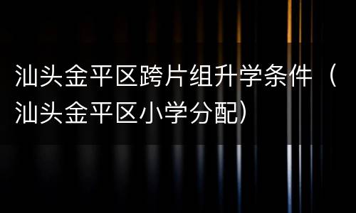 汕头金平区跨片组升学条件（汕头金平区小学分配）