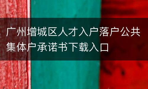 广州增城区人才入户落户公共集体户承诺书下载入口