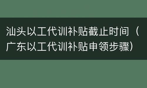 汕头以工代训补贴截止时间（广东以工代训补贴申领步骤）