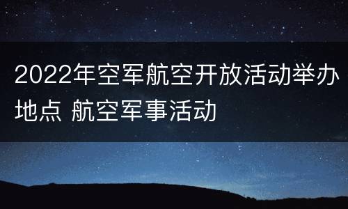 2022年空军航空开放活动举办地点 航空军事活动