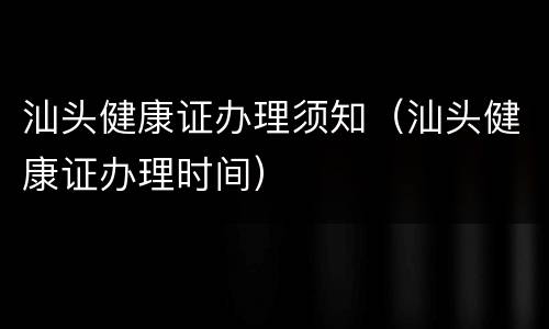 汕头健康证办理须知（汕头健康证办理时间）