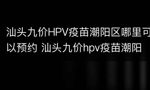 汕头九价HPV疫苗潮阳区哪里可以预约 汕头九价hpv疫苗潮阳区哪里可以预约打