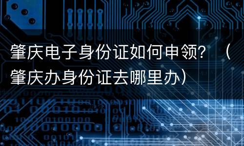 肇庆电子身份证如何申领？（肇庆办身份证去哪里办）