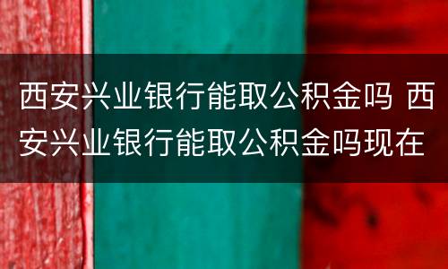 西安兴业银行能取公积金吗 西安兴业银行能取公积金吗现在